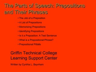 The Parts of Speech: PrepositionsThe Parts of Speech: Prepositions
and Their Phrasesand Their Phrases
Griffin Technical College
Learning Support Center
Written by Cynthia L. Baynham
• The Job of a Preposition
• A List of Prepositions
• Memorizing Prepositions
• Identifying Prepositions
• Is it a Preposition: A Test Sentence
• What is a Prepositional Phrase?
• Prepositional Pitfalls
 