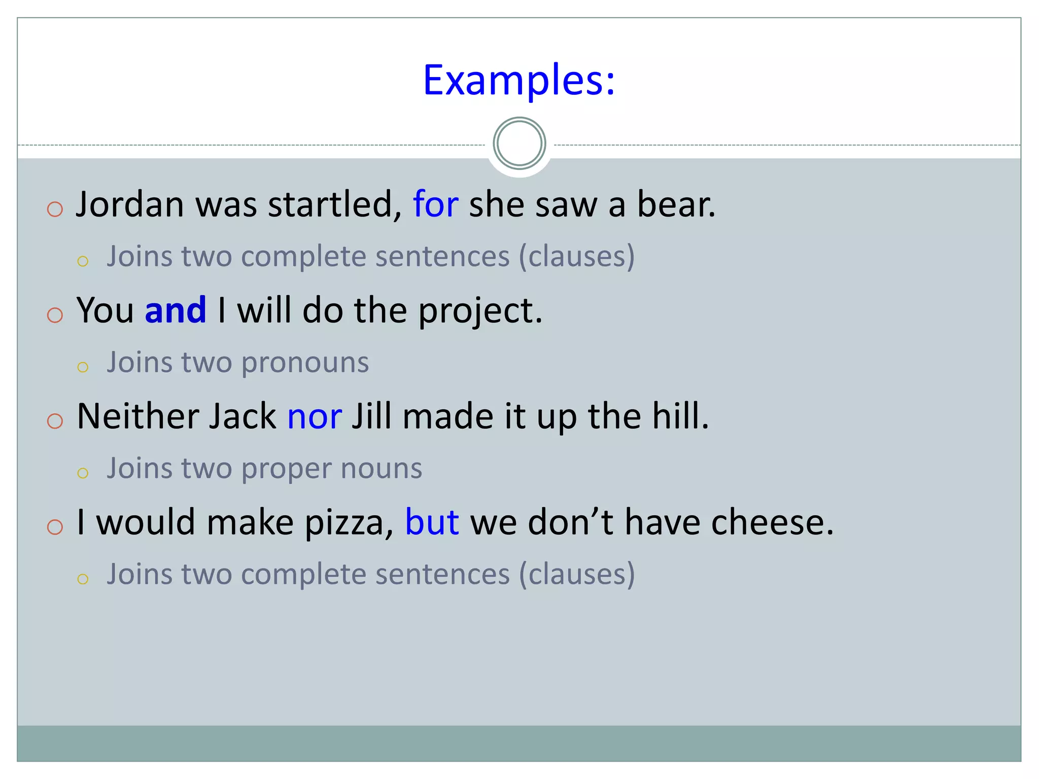 Examples:
o Jordan was startled, for she saw a bear.
o Joins two complete sentences (clauses)
o You and I will do the project.
o Joins two pronouns
o Neither Jack nor Jill made it up the hill.
o Joins two proper nouns
o I would make pizza, but we don’t have cheese.
o Joins two complete sentences (clauses)
 