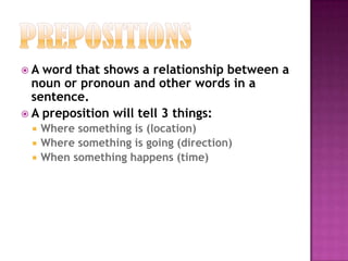 PrepositionsA word that shows a relationship between a noun or pronoun and other words in a sentence.A preposition will tell 3 things:  Where something is (location)Where something is going (direction)When something happens (time)