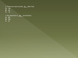 2. There are many tourists _in__ New York.
A. to
B. at
C. in
3. My apartment is _on__ the first floor.
A. At
B. On
C. in
 