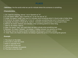 PLACE
- Definition: Are the words what we use for indicate where this someone or something.
-Characteristics
1. On: Used for meaning "above", but in Spanish as "in".
2. In: Its means "within", but in Spanish as so we can say as "in".
3. Under: Its means "under" and used for indicates what something what it´s found under of other thing.
4. In frond of: Its means “before” or “in front of”, indicates something what not it´s found just in front.
5. Opposite: Its means “in front of” or “before”, indicates something what it´s found just in front.
6. Behind: Its means “behind” and indicates what something behind of other thing.
7. Next to: Its means “next to”.
8. Near: Its means “near” and used when we want indicate what something near.
9. Between: Its means “between”, but always it implies between two persons our thing.
10. Among: have a its means similar to between, but its means between various.
11. Over: have a its means of above, but always it gives the sense of not touching the ground.
-Example
1. The dog is on the table.
2. The truck is under the wood.
3. Brian is opposite Anne.
4. Jane is next to the cow.
5. The boy is between his parents
6. The man is over the river
 