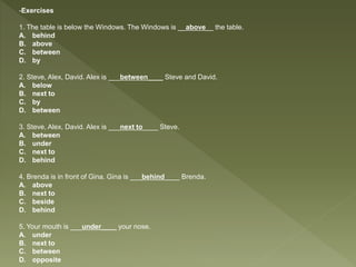 -Exercises
1. The table is below the Windows. The Windows is __above__ the table.
A. behind
B. above
C. between
D. by
2. Steve, Alex, David. Alex is ___between____ Steve and David.
A. below
B. next to
C. by
D. between
3. Steve, Alex, David. Alex is ___next to____ Steve.
A. between
B. under
C. next to
D. behind
4. Brenda is in front of Gina. Gina is ___behind____ Brenda.
A. above
B. next to
C. beside
D. behind
5. Your mouth is ___under____ your nose.
A. under
B. next to
C. between
D. opposite
 