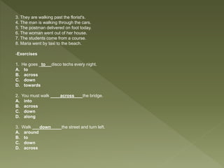3. They are walking past the florist's.
4. The man is walking through the cars.
5. The postman delivered on foot today.
6. The woman went out of her house.
7. The students come from a course.
8. Maria went by taxi to the beach.
-Exercises
1. He goes _to__ disco techs every night.
A. to
B. across
C. down
D. towards
2. You must walk ____across___ the bridge.
A. into
B. across
C. down
D. along
3. Walk ___down____ the street and turn left.
A. around
B. to
C. down
D. across
 