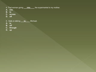 4. That woman going ___into____ the supermarket is my mother.
A. into
B. to
C. across
D. off
5. Sally is talking ___to____ Michael.
A. to
B. off
C. through
D. up
 