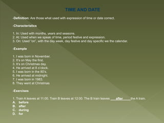 TIME AND DATE
-Definition: Are those what used with expression of time or date correct.
-Characteristics
1. In: Used with months, years and seasons.
2. At: Used when we speak of time, period festive and expression.
3. On: Used “on”, with the day week, day festive and day specific we the calendar.
-Example
1. I was born in November.
2. It’s on May the first.
3. It’s on Christmas day.
4. He arrived at 8 o’clock.
5. I was born in the 80’s.
6. He arrived at midnight.
7. I was born in 1983.
8. They went at Christmas
-Exercises
1. Train A leaves at 11:00. Train B leaves at 12:00. The B train leaves ___after____ the A train.
A. before
B. after
C. during
D. for
 