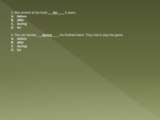 3. She worked at the hotel ___for____ 5 years.
A. before
B. after
C. during
D. for
4. The rain started ___during____ the football match. They had to stop the game.
A. before
B. after
C. during
D. for
 