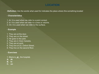 LOCATION
-Definition: Are the words what used for indicates the place where this something located
- Characteristics
1. At: It is used when we refer to a point correct.
2. In: It is used when we refer to a area or volume.
3. On: It is used when we refer to the surface.
- Example
1. They are at the door.
2. They are on the street
3. He goes to the park.
4. They are in Gran Canaria.
5. They are at work.
6. They live at 23, Oxford Street.
8. They live on the second floor.
- Exercises
1. Maria is at the hospital.
A. At
B. In
C. on
 