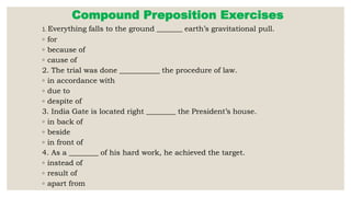Compound Preposition Exercises
1. Everything falls to the ground _______ earth’s gravitational pull.
◦ for
◦ because of
◦ cause of
2. The trial was done ___________ the procedure of law.
◦ in accordance with
◦ due to
◦ despite of
3. India Gate is located right ________ the President’s house.
◦ in back of
◦ beside
◦ in front of
4. As a ________ of his hard work, he achieved the target.
◦ instead of
◦ result of
◦ apart from
 