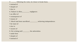 5. _______ following the rules, he chose to break them.
 instead of
 despite of
 due to
6. Failure is often__________ negligence.
 an effect of
 consequence of
 reason of
7. Much had been sacrificed __________ achieving independence.
 for want of
 due to
 causes of
8. He is doing well _________ the adversities.
 aside from
 despite of
 instead of
 