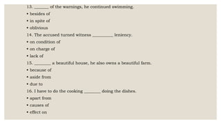 13. _______ of the warnings, he continued swimming.
 besides of
 in spite of
 oblivious
14. The accused turned witness __________ leniency.
 on condition of
 on charge of
 lack of
15. ________ a beautiful house, he also owns a beautiful farm.
 because of
 aside from
 due to
16. I have to do the cooking ________ doing the dishes.
 apart from
 causes of
 effect on
 