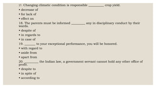17. Changing climatic condition is responsible __________ crop yield.
 decrease of
 for lack of
 effect on
18. The parents must be informed _________ any in disciplinary conduct by their
wards.
 despite of
 in regards to
 in case of
19. _______ to your exceptional performance, you will be honored.
 with regard to
 aside from
 apart from
20. _________ the Indian law, a government servant cannot hold any other office of
profit.
 despite to
 in spite of
 according to
 