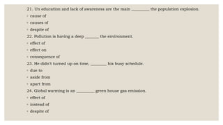 21. Un education and lack of awareness are the main _________ the population explosion.
◦ cause of
◦ causes of
◦ despite of
22. Pollution is having a deep _______ the environment.
◦ effect of
◦ effect on
◦ consequence of
23. He didn’t turned up on time, ________ his busy schedule.
◦ due to
◦ aside from
◦ apart from
24. Global warming is an _________ green house gas emission.
◦ effect of
◦ instead of
◦ despite of
 