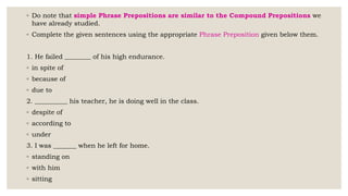 ◦ Do note that simple Phrase Prepositions are similar to the Compound Prepositions we
have already studied.
◦ Complete the given sentences using the appropriate Phrase Preposition given below them.
1. He failed ________ of his high endurance.
◦ in spite of
◦ because of
◦ due to
2. __________ his teacher, he is doing well in the class.
◦ despite of
◦ according to
◦ under
3. I was _______ when he left for home.
◦ standing on
◦ with him
◦ sitting
 