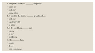 4. I signed a contract ________ employer.
◦ upon my
◦ with my
◦ along with
5. I went to the doctor _______ grandmother.
◦ with my
◦ together with
◦ to show
6. I dropped him _______ car.
◦ on my
◦ in my
◦ inside my
7. He ________ fast.
◦ spoke
◦ drove
◦ was swimming
 