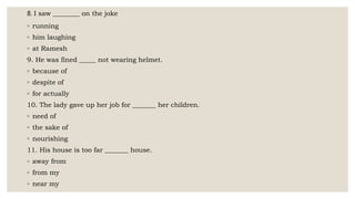 8. I saw ________ on the joke
◦ running
◦ him laughing
◦ at Ramesh
9. He was fined _____ not wearing helmet.
◦ because of
◦ despite of
◦ for actually
10. The lady gave up her job for _______ her children.
◦ need of
◦ the sake of
◦ nourishing
11. His house is too far _______ house.
◦ away from
◦ from my
◦ near my
 
