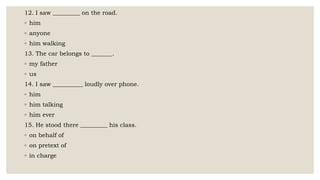 12. I saw _________ on the road.
◦ him
◦ anyone
◦ him walking
13. The car belongs to _______.
◦ my father
◦ us
14. I saw __________ loudly over phone.
◦ him
◦ him talking
◦ him ever
15. He stood there _________ his class.
◦ on behalf of
◦ on pretext of
◦ in charge
 