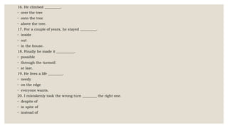 16. He climbed _________.
◦ over the tree
◦ onto the tree
◦ above the tree.
17. For a couple of years, he stayed _________.
◦ inside
◦ out
◦ in the house.
18. Finally he made it __________.
◦ possible
◦ through the turmoil
◦ at last.
19. He lives a life ________.
◦ needy
◦ on the edge
◦ everyone wants.
20. I mistakenly took the wrong turn ________ the right one.
◦ despite of
◦ in spite of
◦ instead of
 