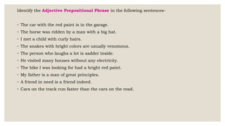 Identify the Adjective Prepositional Phrase in the following sentences-
◦ The car with the red paint is in the garage.
◦ The horse was ridden by a man with a big hat.
◦ I met a child with curly hairs.
◦ The snakes with bright colors are usually venomous.
◦ The person who laughs a lot is sadder inside.
◦ He visited many houses without any electricity.
◦ The bike I was looking for had a bright red paint.
◦ My father is a man of great principles.
◦ A friend in need is a friend indeed.
◦ Cars on the track run faster than the cars on the road.
 