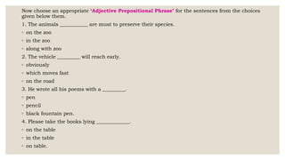 Now choose an appropriate ‘Adjective Prepositional Phrase’ for the sentences from the choices
given below them.
1. The animals ___________ are must to preserve their species.
◦ on the zoo
◦ in the zoo
◦ along with zoo
2. The vehicle _________ will reach early.
◦ obviously
◦ which moves fast
◦ on the road
3. He wrote all his poems with a _________.
◦ pen
◦ pencil
◦ black fountain pen.
4. Please take the books lying _____________.
◦ on the table
◦ in the table
◦ on table.
 