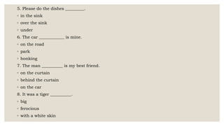 5. Please do the dishes _________.
◦ in the sink
◦ over the sink
◦ under
6. The car ____________ is mine.
◦ on the road
◦ park
◦ honking
7. The man __________ is my best friend.
◦ on the curtain
◦ behind the curtain
◦ on the car
8. It was a tiger __________.
◦ big
◦ ferocious
◦ with a white skin
 