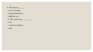 9. His was an _____.
◦ act of courage
◦ long performance
◦ different act
10. My uncle was __________.
◦ rich
◦ a man of wisdom
◦ poor
 