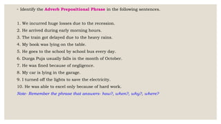 ◦ Identify the Adverb Prepositional Phrase in the following sentences.
1. We incurred huge losses due to the recession.
2. He arrived during early morning hours.
3. The train got delayed due to the heavy rains.
4. My book was lying on the table.
5. He goes to the school by school bus every day.
6. Durga Puja usually falls in the month of October.
7. He was fined because of negligence.
8. My car is lying in the garage.
9. I turned off the lights to save the electricity.
10. He was able to excel only because of hard work.
Note- Remember the phrase that answers- how?, when?, why?, where?
 