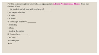 For the sentences given below choose appropriate Adverb Prepositional Phrase from the
choices given.
1. He landed on hill top with the help of ________.
◦ an expert climber
◦ a rope
◦ a torch
2. I don’t go to school _________.
◦ everyday
◦ often
◦ during the rains
3. I came here _______.
◦ so long
to meet you
Fast
 