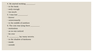 4. He started working __________.
◦ in the bank.
◦ early enough
◦ too much
5. I was lost ___________.
◦ forever
◦ unnecessarily
◦ in the middle of nowhere
6. The coin was lying there __________.
◦ motionless
◦ as no one noticed
◦ for ever
7. ___________ lay many secrets.
◦ in the shadow of darkness
◦ inside
◦ outside
 