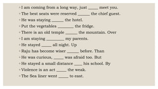 ◦ I am coming from a long way, just _____ meet you.
◦ The best seats were reserved ______ the chief guest.
◦ He was staying ______ the hotel.
◦ Put the vegetables ________ the fridge.
◦ There is an old temple ______ the mountain. Over
◦ I am staying _________ my parents.
◦ He stayed _____ all night. Up
◦ Raju has become wiser ______ before. Than
◦ He was curious, _____ was afraid too. But
◦ He stayed a small distance ____ his school. By
◦ Violence is an act _____ the weak.
◦ The Sea liner went _____ to east.
 