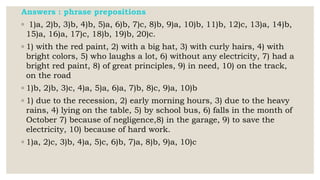 Answers : phrase prepositions
◦ 1)a, 2)b, 3)b, 4)b, 5)a, 6)b, 7)c, 8)b, 9)a, 10)b, 11)b, 12)c, 13)a, 14)b,
15)a, 16)a, 17)c, 18)b, 19)b, 20)c.
◦ 1) with the red paint, 2) with a big hat, 3) with curly hairs, 4) with
bright colors, 5) who laughs a lot, 6) without any electricity, 7) had a
bright red paint, 8) of great principles, 9) in need, 10) on the track,
on the road
◦ 1)b, 2)b, 3)c, 4)a, 5)a, 6)a, 7)b, 8)c, 9)a, 10)b
◦ 1) due to the recession, 2) early morning hours, 3) due to the heavy
rains, 4) lying on the table, 5) by school bus, 6) falls in the month of
October 7) because of negligence,8) in the garage, 9) to save the
electricity, 10) because of hard work.
◦ 1)a, 2)c, 3)b, 4)a, 5)c, 6)b, 7)a, 8)b, 9)a, 10)c
 