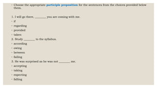 ◦ Choose the appropriate participle preposition for the sentences from the choices provided below
them.
1. I will go there, ________ you are coming with me.
◦ if
◦ regarding
◦ provided
◦ taken
2. Study ________ to the syllabus.
◦ according
◦ owing
◦ between
◦ failing
3. He was surprised as he was not ________ me.
◦ accepting
◦ taking
◦ expecting
◦ falling
 