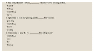 4. You should reach on time, _________ which you will be disqualified.
◦ barred
◦ failing
◦ according
◦ upon
5. I planned to visit my grandparents ______ the winters.
◦ pending
◦ excluding
◦ taken
◦ during
6. I am ready to pay the fee __________ the late penalty.
◦ excluding
◦ and
◦ for
◦ taking
 