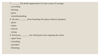 7. ________ his feeble appearance he was a man of courage.
◦ according
◦ barring
◦ given
◦ notwithstanding
8. He was ________ from boarding the plane without passport.
◦ given
◦ taken
◦ barred
◦ owing
9. Everyone ________ the chief guest was enjoying the show.
◦ apart from
◦ including
◦ provided
◦ following
 