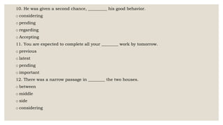 10. He was given a second chance, _________ his good behavior.
o considering
o pending
o regarding
o Accepting
11. You are expected to complete all your ________ work by tomorrow.
o previous
o latest
o pending
o important
12. There was a narrow passage in ________ the two houses.
o between
o middle
o side
o considering
 