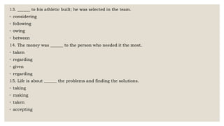 13. ______ to his athletic built; he was selected in the team.
◦ considering
◦ following
◦ owing
◦ between
14. The money was ______ to the person who needed it the most.
◦ taken
◦ regarding
◦ given
◦ regarding
15. Life is about ______ the problems and finding the solutions.
◦ taking
◦ making
◦ taken
◦ accepting
 