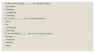 16. My uncle is keenly _________ the election results.
◦ disturbing
◦ following
◦ considering
◦ accepting
17. It wasn’t ________ you or your performance.
◦ about
◦ for
◦ considering
◦ regarding
18. He was highly ________ due to his composed nature.
◦ pleased
◦ respected
◦ followed
◦ taken
 