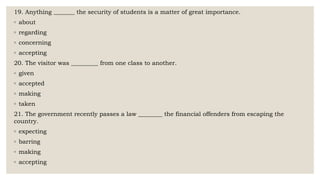 19. Anything _______ the security of students is a matter of great importance.
◦ about
◦ regarding
◦ concerning
◦ accepting
20. The visitor was _________ from one class to another.
◦ given
◦ accepted
◦ making
◦ taken
21. The government recently passes a law ________ the financial offenders from escaping the
country.
◦ expecting
◦ barring
◦ making
◦ accepting
 