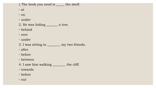 1. The book you need is _____ the shelf.
◦ at
◦ on
◦ under
2. He was hiding _______ a tree.
◦ behind
◦ over
◦ under
3. I was sitting in ________ my two friends.
◦ after
◦ before
◦ between
4. I saw him walking ________ the cliff.
◦ towards
◦ before
◦ out
 
