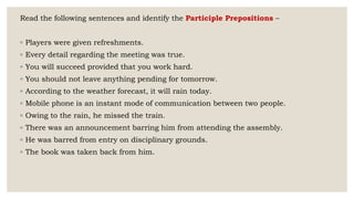 Read the following sentences and identify the Participle Prepositions –
◦ Players were given refreshments.
◦ Every detail regarding the meeting was true.
◦ You will succeed provided that you work hard.
◦ You should not leave anything pending for tomorrow.
◦ According to the weather forecast, it will rain today.
◦ Mobile phone is an instant mode of communication between two people.
◦ Owing to the rain, he missed the train.
◦ There was an announcement barring him from attending the assembly.
◦ He was barred from entry on disciplinary grounds.
◦ The book was taken back from him.
 