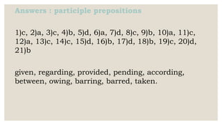 Answers : participle prepositions
1)c, 2)a, 3)c, 4)b, 5)d, 6)a, 7)d, 8)c, 9)b, 10)a, 11)c,
12)a, 13)c, 14)c, 15)d, 16)b, 17)d, 18)b, 19)c, 20)d,
21)b
given, regarding, provided, pending, according,
between, owing, barring, barred, taken.
 