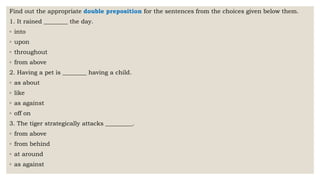 Find out the appropriate double preposition for the sentences from the choices given below them.
1. It rained ________ the day.
◦ into
◦ upon
◦ throughout
◦ from above
2. Having a pet is ________ having a child.
◦ as about
◦ like
◦ as against
◦ off on
3. The tiger strategically attacks _________.
◦ from above
◦ from behind
◦ at around
◦ as against
 