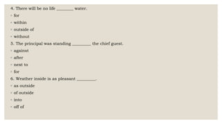 4. There will be no life ________ water.
◦ for
◦ within
◦ outside of
◦ without
5. The principal was standing _________ the chief guest.
◦ against
◦ after
◦ next to
◦ for
6. Weather inside is as pleasant _________.
◦ as outside
◦ of outside
◦ into
◦ off of
 