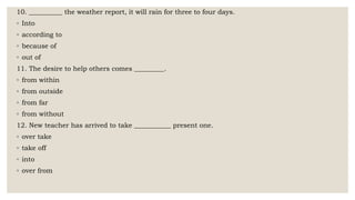 10. __________ the weather report, it will rain for three to four days.
◦ Into
◦ according to
◦ because of
◦ out of
11. The desire to help others comes _________.
◦ from within
◦ from outside
◦ from far
◦ from without
12. New teacher has arrived to take ___________ present one.
◦ over take
◦ take off
◦ into
◦ over from
 