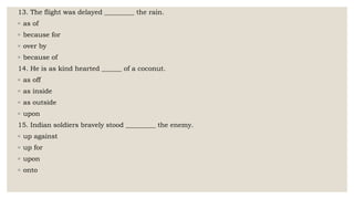 13. The flight was delayed _________ the rain.
◦ as of
◦ because for
◦ over by
◦ because of
14. He is as kind hearted ______ of a coconut.
◦ as off
◦ as inside
◦ as outside
◦ upon
15. Indian soldiers bravely stood _________ the enemy.
◦ up against
◦ up for
◦ upon
◦ onto
 
