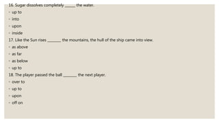 16. Sugar dissolves completely ______ the water.
◦ up to
◦ into
◦ upon
◦ inside
17. Like the Sun rises ________ the mountains, the hull of the ship came into view.
◦ as above
◦ as far
◦ as below
◦ up to
18. The player passed the ball ________ the next player.
◦ over to
◦ up to
◦ upon
◦ off on
 