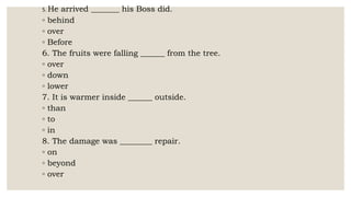 5. He arrived _______ his Boss did.
◦ behind
◦ over
◦ Before
6. The fruits were falling ______ from the tree.
◦ over
◦ down
◦ lower
7. It is warmer inside ______ outside.
◦ than
◦ to
◦ in
8. The damage was ________ repair.
◦ on
◦ beyond
◦ over
 