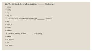 22. The conduct of a student depends ________ his teacher.
◦ upon
◦ up to
◦ on
◦ out of
23. The teacher asked everyone to get ________ the class.
◦ off
◦ next to
◦ up to
◦ inside
24. He will readily argue _________ anything.
◦ about
◦ at about
◦ for
◦ at above
 