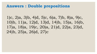 Answers : Double prepositions
1)c, 2)a, 3)b, 4)d, 5)c, 6)a, 7)b, 8)a, 9)c,
10)b, 11)a, 12)d, 13)d, 14)b, 15)a, 16)b,
17)a, 18)a, 19)c, 20)a, 21)d, 22)a, 23)d,
24)b, 25)a, 26)d, 27)c
 