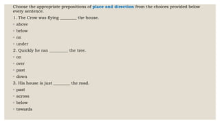 Choose the appropriate prepositions of place and direction from the choices provided below
every sentence.
1. The Crow was flying ________ the house.
◦ above
◦ below
◦ on
◦ under
2. Quickly he ran _________ the tree.
◦ on
◦ over
◦ past
◦ down
3. His house is just ________ the road.
◦ past
◦ across
◦ below
◦ towards
 