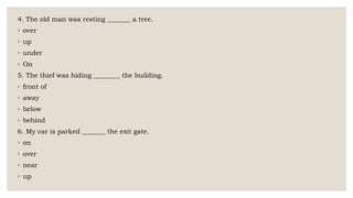 4. The old man was resting _______ a tree.
◦ over
◦ up
◦ under
◦ On
5. The thief was hiding ________ the building.
◦ front of
◦ away
◦ below
◦ behind
6. My car is parked _______ the exit gate.
◦ on
◦ over
◦ near
◦ up
 